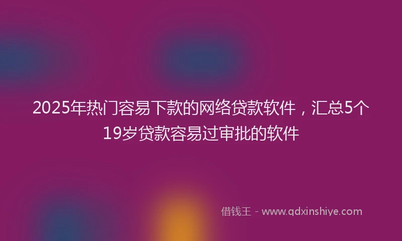 2025年热门容易下款的网络贷款软件，汇总5个19岁贷款容易过审批的软件