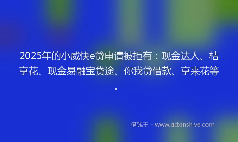 2025年的小威快e贷申请被拒有：现金达人、桔享花、现金易融宝贷途、你我贷借款、享来花等。