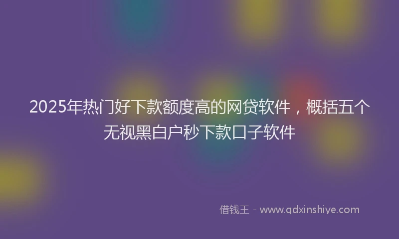 2025年热门好下款额度高的网贷软件，概括五个无视黑白户秒下款口子软件