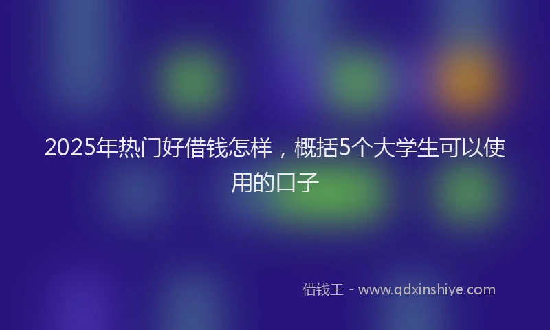 2025年热门好借钱怎样，概括5个大学生可以使用的口子