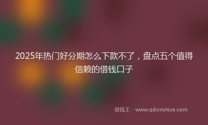 2025年热门好分期怎么下款不了，盘点五个值得信赖的借钱口子