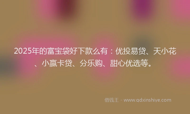2025年的富宝袋好下款么有:优投易贷、天小花、小赢卡贷、分乐购、甜心优选等。
