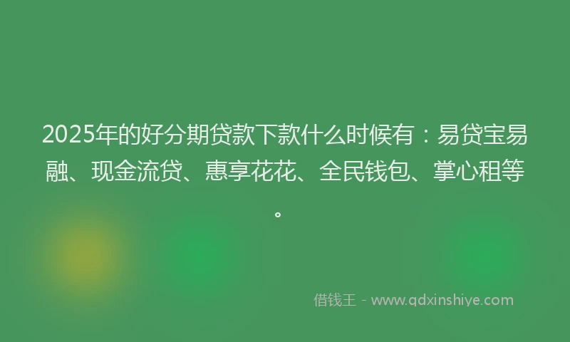 2025年的好分期贷款下款什么时候有：易贷宝易融、现金流贷、惠享花花、全民钱包、掌心租等。