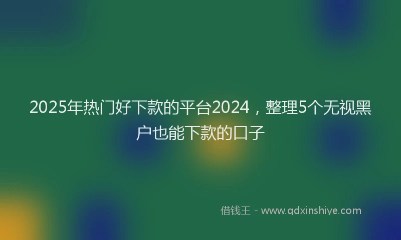 2025年热门好下款的平台2024，整理5个无视黑户也能下款的口子