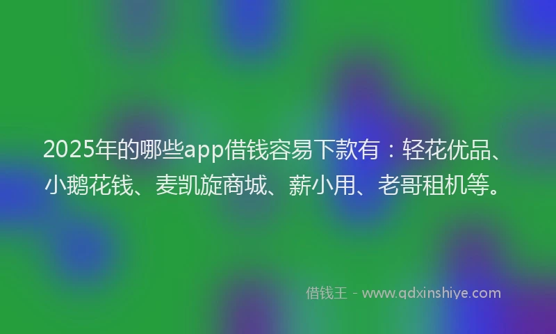 2025年的哪些app借钱容易下款有：轻花优品、小鹅花钱、麦凯旋商城、薪小用、老哥租机等。