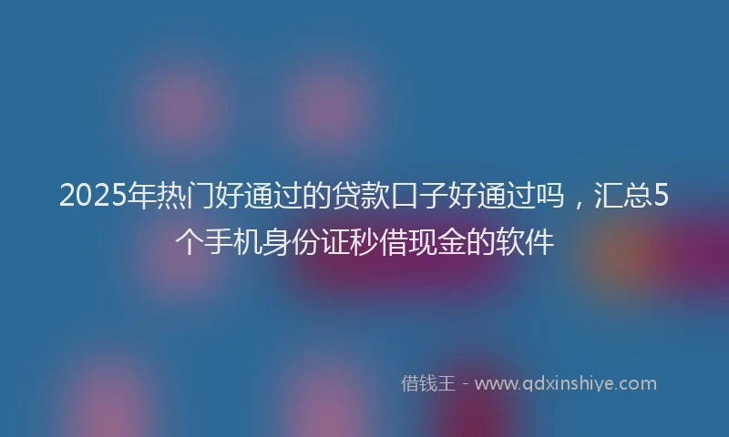 2025年热门好通过的贷款口子好通过吗,汇总5个手机身份证秒借现金的软件