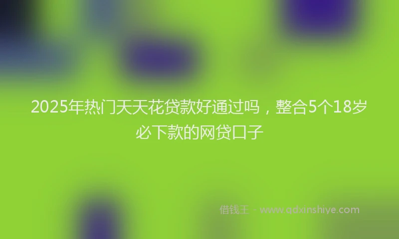 2025年热门天天花贷款好通过吗，整合5个18岁必下款的网贷口子