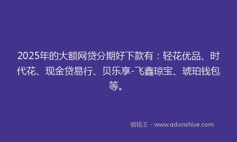 2025年的大额网贷分期好下款有：轻花优品、时代花、现金贷易行、贝乐享-飞鑫琼宝、琥珀钱包等。