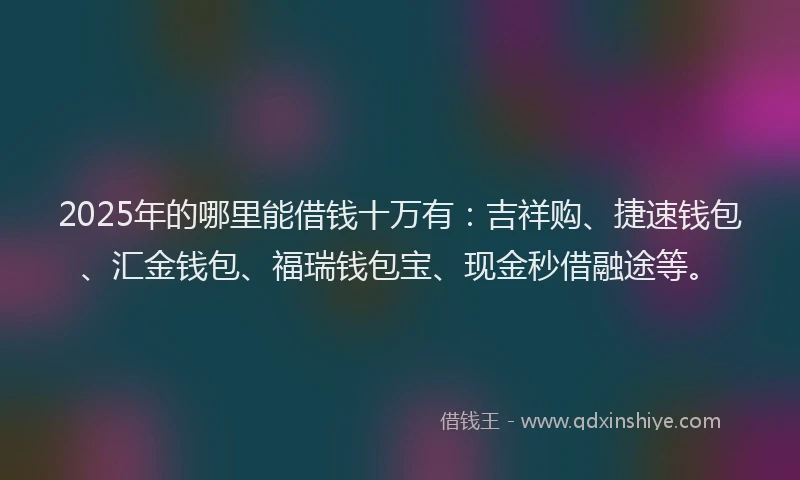 2025年的哪里能借钱十万有：吉祥购、捷速钱包、汇金钱包、福瑞钱包宝、现金秒借融途等。