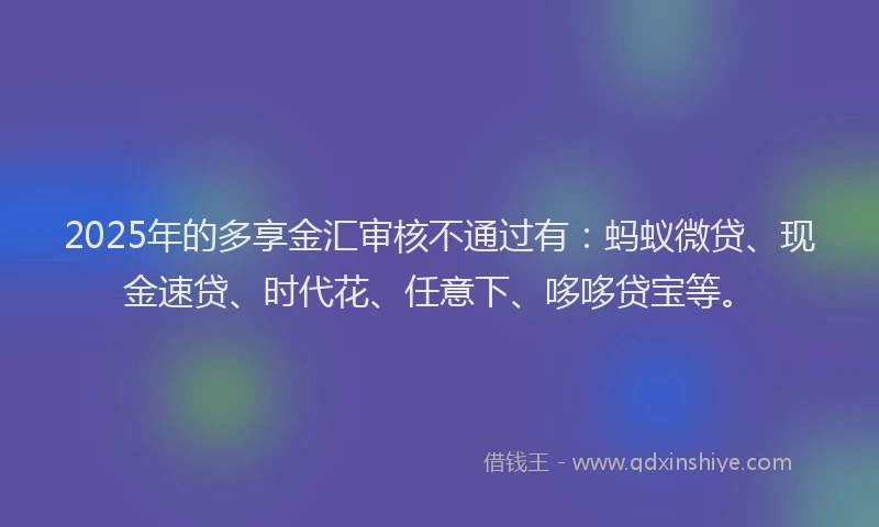 2025年的多享金汇审核不通过有：蚂蚁微贷、现金速贷、时代花、任意下、哆哆贷宝等。