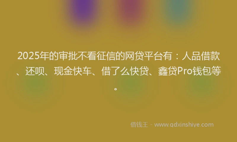 2025年的审批不看征信的网贷平台有：人品借款、还呗、现金快车、借了么快贷、鑫贷Pro钱包等。