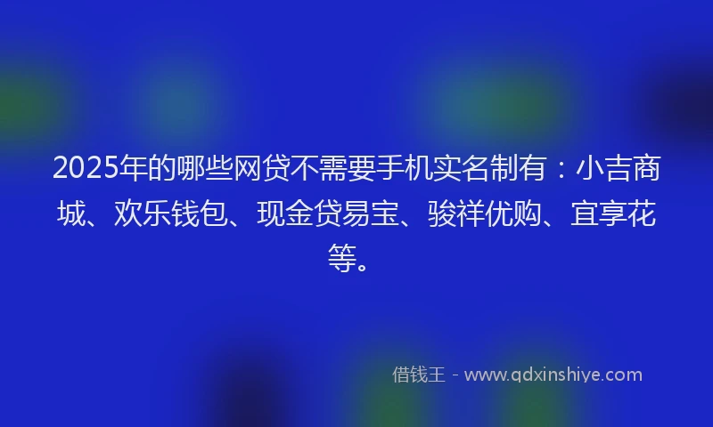 2025年的哪些网贷不需要手机实名制有：小吉商城、欢乐钱包、现金贷易宝、骏祥优购、宜享花等。