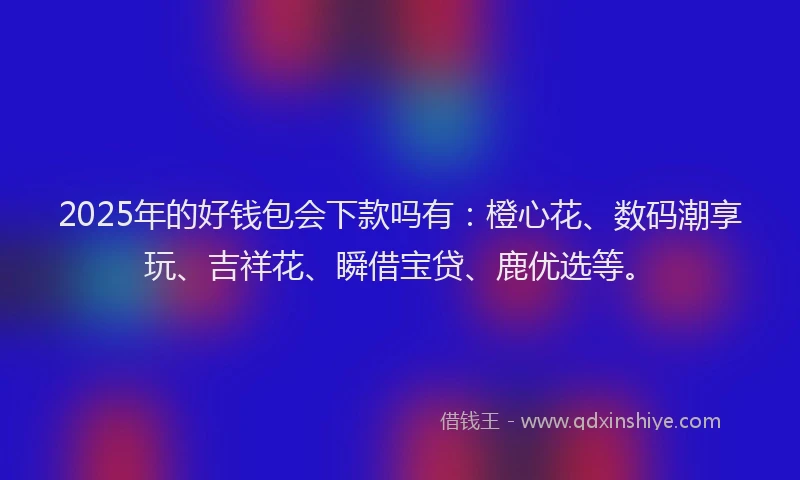 2025年的好钱包会下款吗有:橙心花、数码潮享玩、吉祥花、瞬借宝贷、鹿优选等。