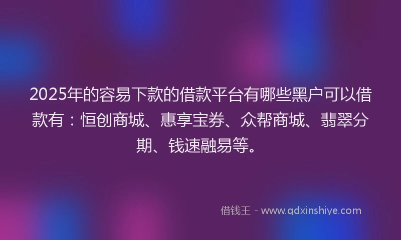 2025年的容易下款的借款平台有哪些黑户可以借款有：恒创商城、惠享宝券、众帮商城、翡翠分期、钱速融易等。