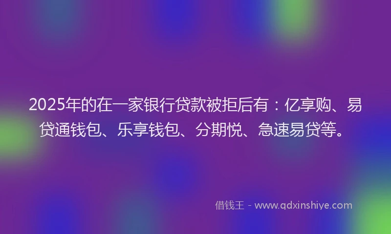 2025年的在一家银行贷款被拒后有：亿享购、易贷通钱包、乐享钱包、分期悦、急速易贷等。