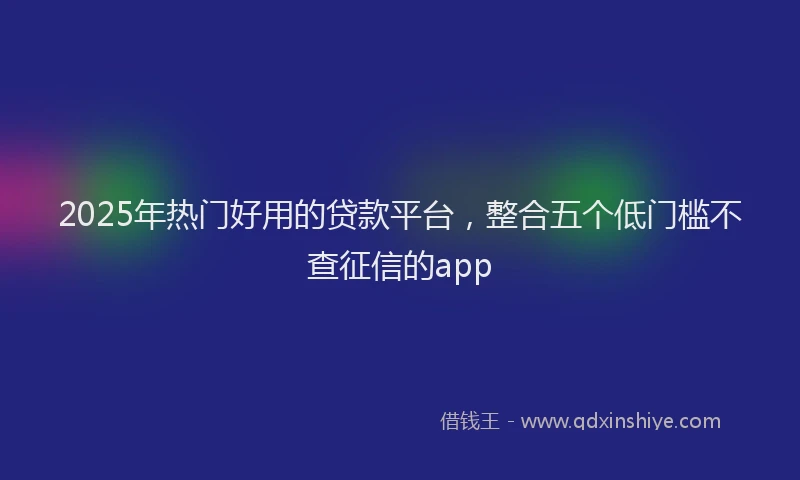 2025年热门好用的贷款平台，整合五个低门槛不查征信的app