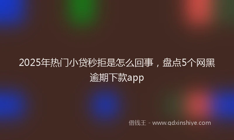 2025年热门小贷秒拒是怎么回事，盘点5个网黑逾期下款app