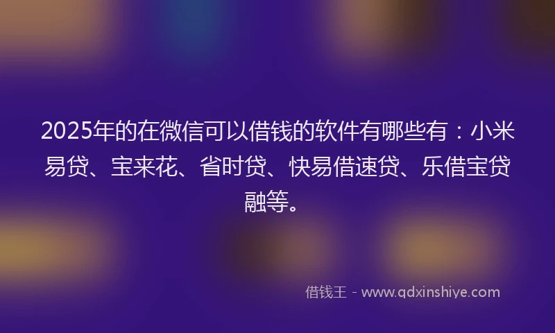 2025年的在微信可以借钱的软件有哪些有：小米易贷、宝来花、省时贷、快易借速贷、乐借宝贷融等。