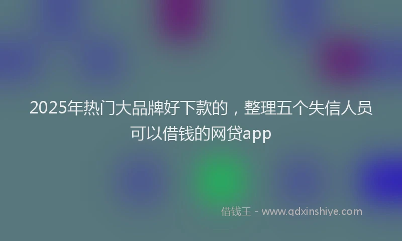 2025年热门大品牌好下款的，整理五个失信人员可以借钱的网贷app