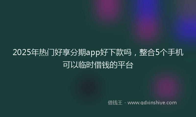 2025年热门好享分期app好下款吗，整合5个手机可以临时借钱的平台