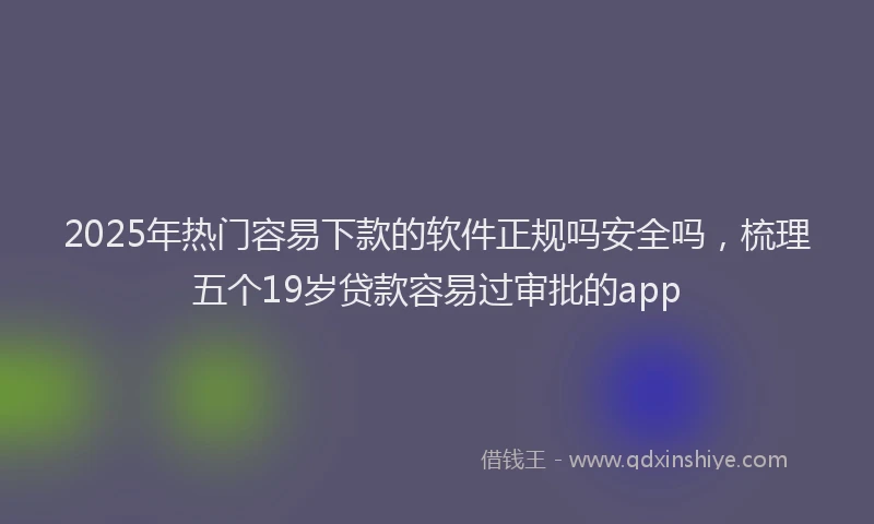 2025年热门容易下款的软件正规吗安全吗，梳理五个19岁贷款容易过审批的app