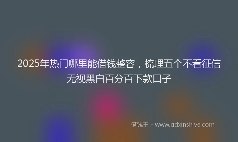 2025年热门哪里能借钱整容，梳理五个不看征信无视黑白百分百下款口子