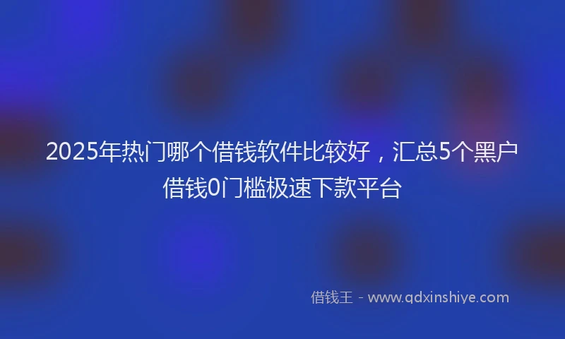 2025年热门哪个借钱软件比较好，汇总5个黑户借钱0门槛极速下款平台