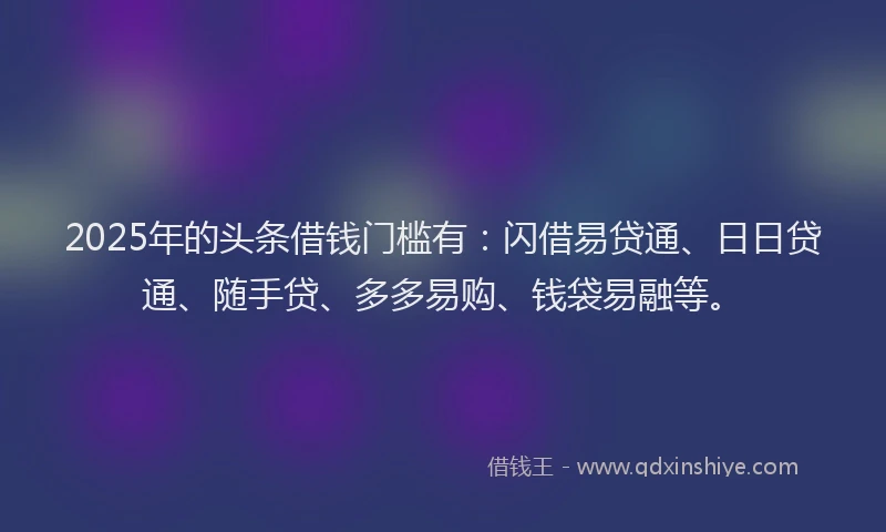 2025年的头条借钱门槛有：闪借易贷通、日日贷通、随手贷、多多易购、钱袋易融等。