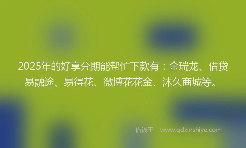2025年的好享分期能帮忙下款有：金瑞龙、借贷易融途、易得花、微博花花金、沐久商城等。