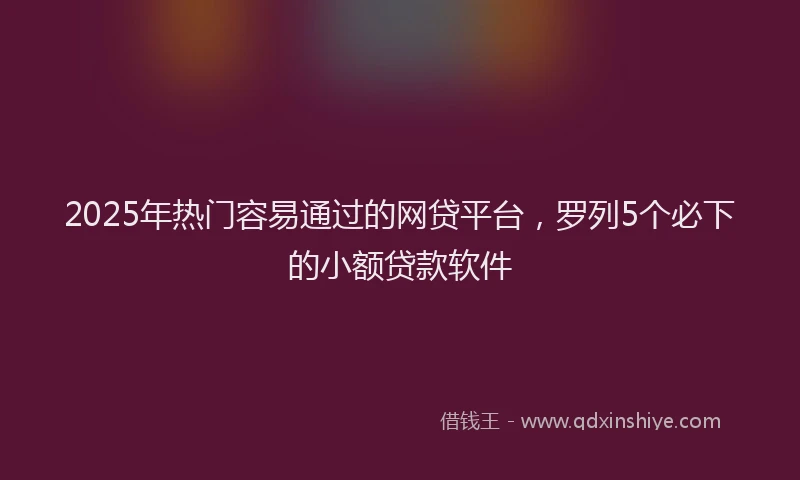 2025年热门容易通过的网贷平台，罗列5个必下的小额贷款软件
