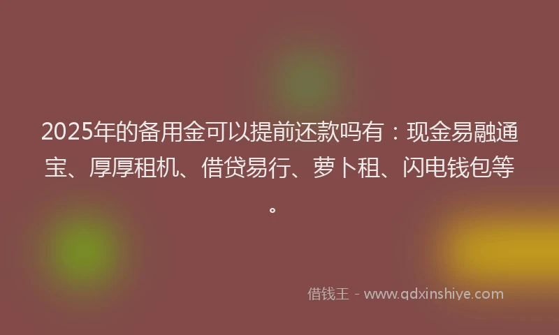 2025年的备用金可以提前还款吗有：现金易融通宝、厚厚租机、借贷易行、萝卜租、闪电钱包等。