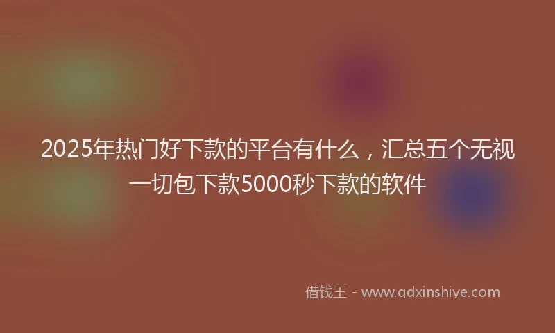 2025年热门好下款的平台有什么，汇总五个无视一切包下款5000秒下款的软件