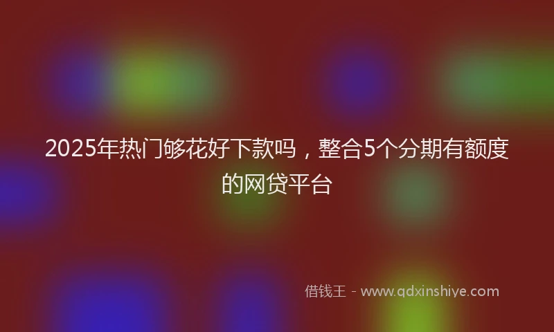 2025年热门够花好下款吗，整合5个分期有额度的网贷平台