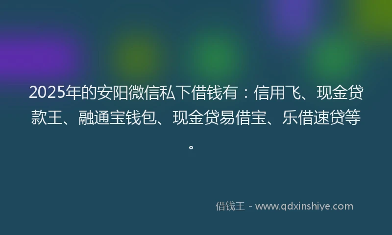 2025年的安阳微信私下借钱有：信用飞、现金贷款王、融通宝钱包、现金贷易借宝、乐借速贷等。
