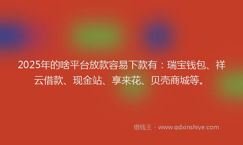2025年的啥平台放款容易下款有：瑞宝钱包、祥云借款、现金站、享来花、贝壳商城等。