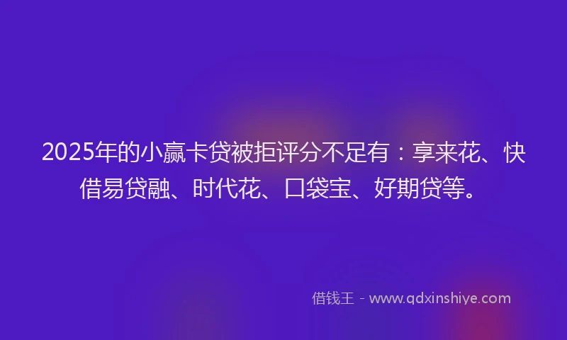 2025年的小赢卡贷被拒评分不足有：享来花、快借易贷融、时代花、口袋宝、好期贷等。