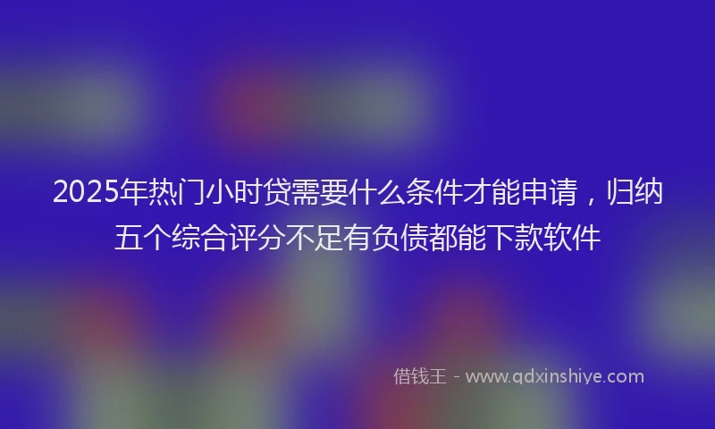 2025年热门小时贷需要什么条件才能申请，归纳五个综合评分不足有负债都能下款软件