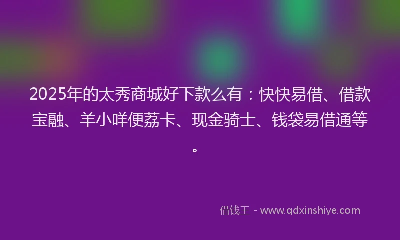 2025年的太秀商城好下款么有：快快易借、借款宝融、羊小咩便荔卡、现金骑士、钱袋易借通等。