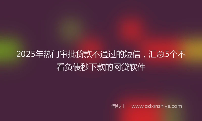 2025年热门审批贷款不通过的短信，汇总5个不看负债秒下款的网贷软件