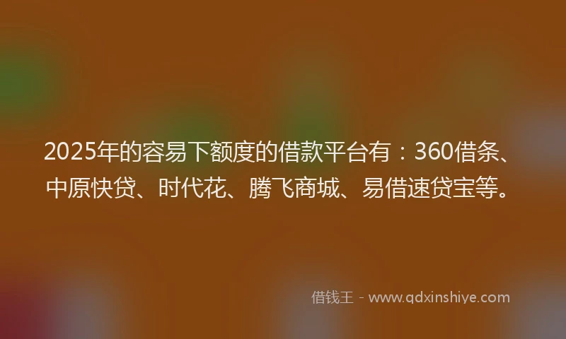 2025年的容易下额度的借款平台有：360借条、中原快贷、时代花、腾飞商城、易借速贷宝等。