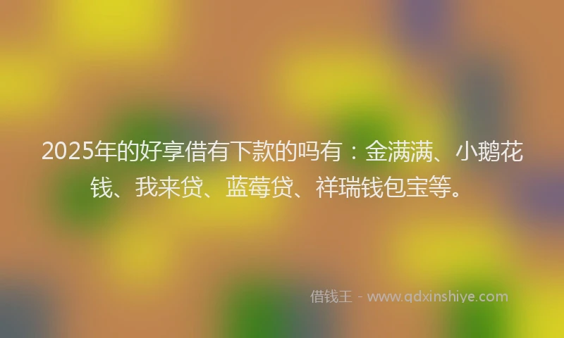 2025年的好享借有下款的吗有：金满满、小鹅花钱、我来贷、蓝莓贷、祥瑞钱包宝等。