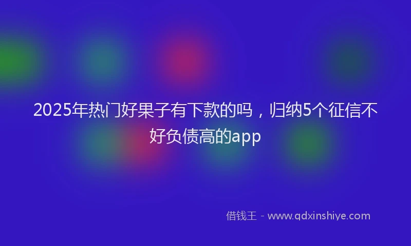 2025年热门好果子有下款的吗，归纳5个征信不好负债高的app