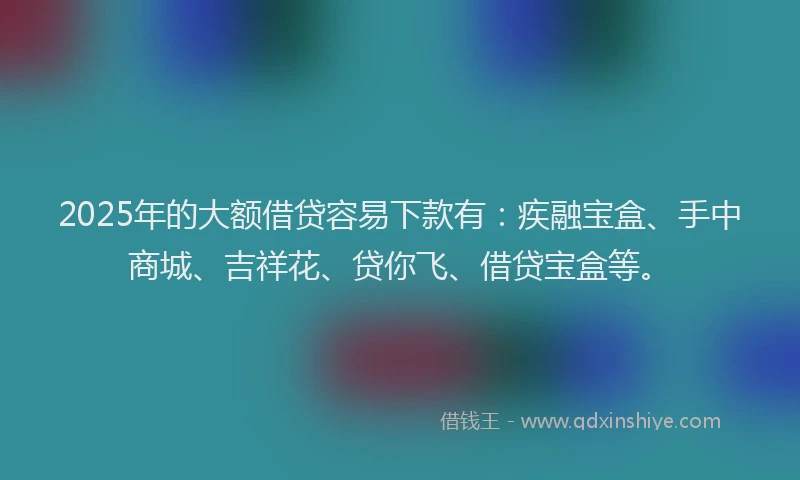 2025年的大额借贷容易下款有：疾融宝盒、手中商城、吉祥花、贷你飞、借贷宝盒等。