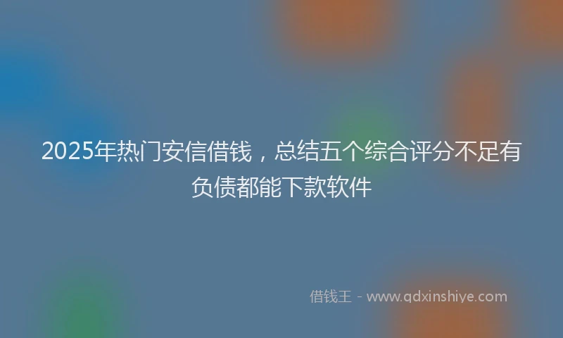 2025年热门安信借钱，总结五个综合评分不足有负债都能下款软件
