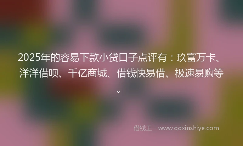 2025年的容易下款小贷口子点评有:玖富万卡、洋洋借呗、千亿商城、借钱快易借、极速易购等。