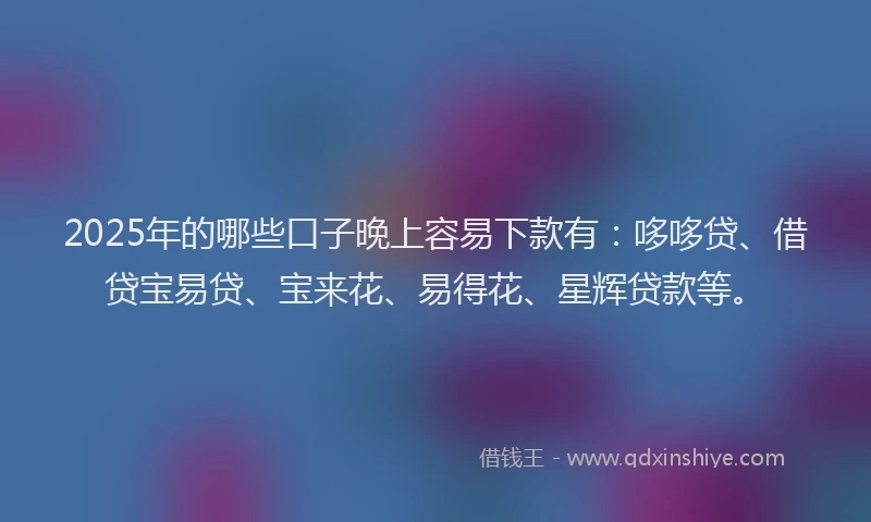2025年的哪些口子晚上容易下款有：哆哆贷、借贷宝易贷、宝来花、易得花、星辉贷款等。