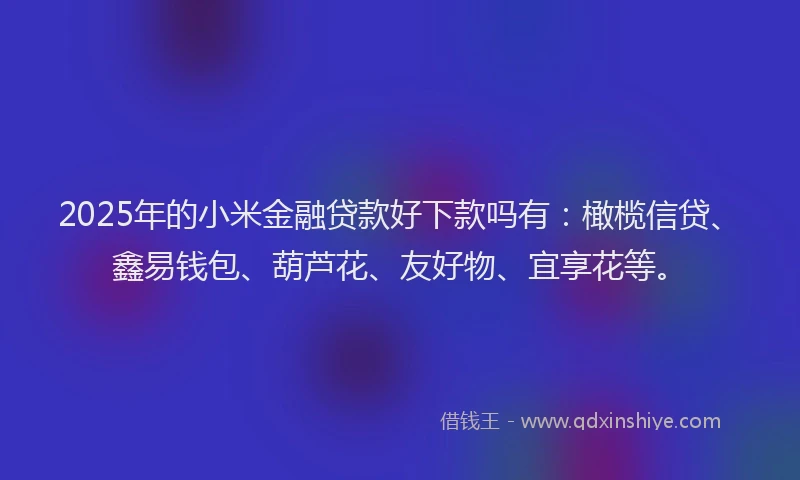 2025年的小米金融贷款好下款吗有：橄榄信贷、鑫易钱包、葫芦花、友好物、宜享花等。