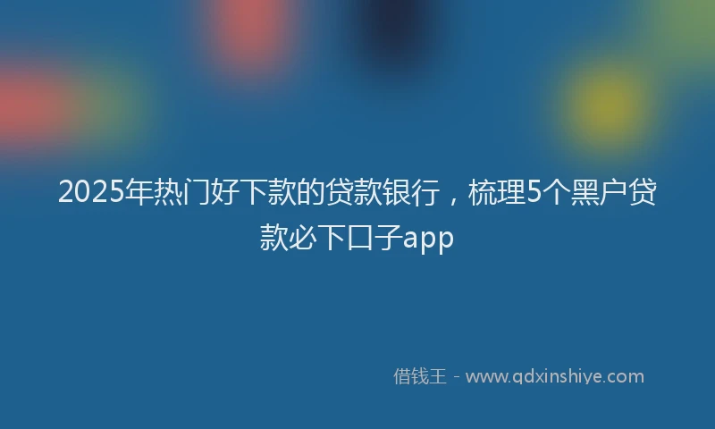 2025年热门好下款的贷款银行，梳理5个黑户贷款必下口子app