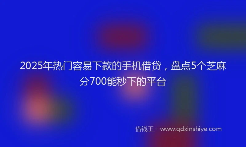 2025年热门容易下款的手机借贷，盘点5个芝麻分700能秒下的平台