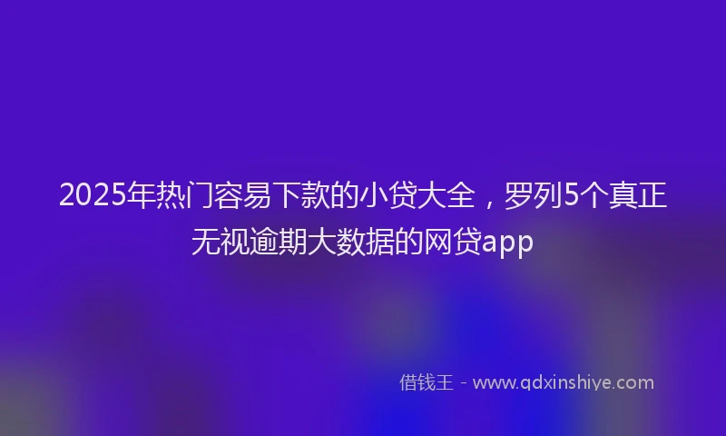 2025年热门容易下款的小贷大全，罗列5个真正无视逾期大数据的网贷app